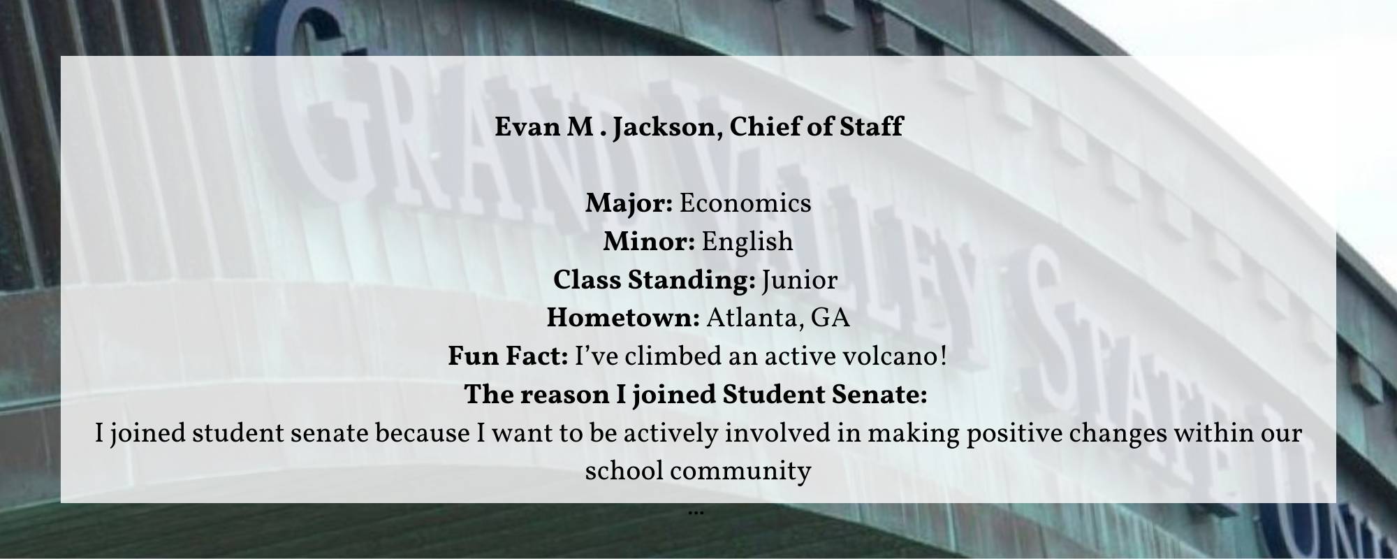 Evan M . Jackson, Chief of Staff  Major: Economics Minor: English Class Standing: Junior  Hometown: Atlanta, GA Fun Fact: I&#8217;ve climbed an active volcano! The reason I joined Student Senate:  I joined student senate because I want to be actively involved in making positive changes within our school community